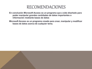 RECOMENDACIONES
En conclusión Microsoft Access es un programa que a sido diseñado para
poder manipular grandes cantidades de datos importantes o
información mediante bases de datos
Microsoft Access es un programa creado para crear, manipular y modificar
bases de datos acerca de cualquier tema.
 