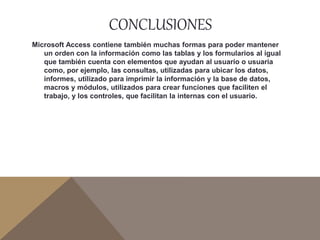 CONCLUSIONES
Microsoft Access contiene también muchas formas para poder mantener
un orden con la información como las tablas y los formularios al igual
que también cuenta con elementos que ayudan al usuario o usuaria
como, por ejemplo, las consultas, utilizadas para ubicar los datos,
informes, utilizado para imprimir la información y la base de datos,
macros y módulos, utilizados para crear funciones que faciliten el
trabajo, y los controles, que facilitan la internas con el usuario.
 