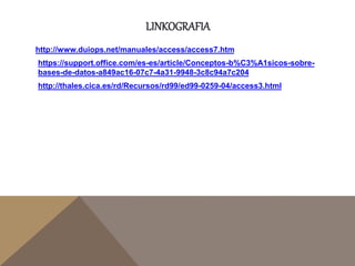 LINKOGRAFIA
http://www.duiops.net/manuales/access/access7.htm
https://support.office.com/es-es/article/Conceptos-b%C3%A1sicos-sobre-
bases-de-datos-a849ac16-07c7-4a31-9948-3c8c94a7c204
http://thales.cica.es/rd/Recursos/rd99/ed99-0259-04/access3.html
 