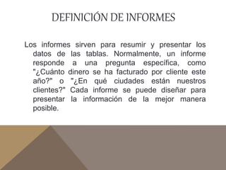 DEFINICIÓN DE INFORMES
Los informes sirven para resumir y presentar los
datos de las tablas. Normalmente, un informe
responde a una pregunta específica, como
"¿Cuánto dinero se ha facturado por cliente este
año?" o "¿En qué ciudades están nuestros
clientes?" Cada informe se puede diseñar para
presentar la información de la mejor manera
posible.
 