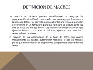 DEFINICIÓN DE MACROS
Las macros en Access pueden considerarse un lenguaje de
programación simplificado que puede usar para agregar funciones a
la base de datos. Por ejemplo, puede adjuntar una macro a un botón
de comando en un formulario para que la macro se ejecute cada vez
que se hace clic en ese botón. Las macros contienen acciones que
ejecutan tareas, como abrir un informe, ejecutar una consulta o
cerrar la base de datos.
La mayoría de las operaciones de la base de datos que realiza
manualmente se pueden automatizar mediante el uso de macros,
por lo que se convierten en dispositivos que permiten ahorrar mucho
tiempo.
 