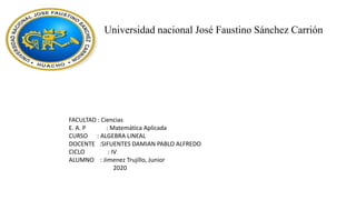 Universidad nacional José Faustino Sánchez Carrión
FACULTAD : Ciencias
E. A. P : Matemática Aplicada
CURSO : ALGEBRA LINEAL
DOCENTE :SIFUENTES DAMIAN PABLO ALFREDO
CICLO : IV
ALUMNO : Jimenez Trujillo, Junior
2020
 
