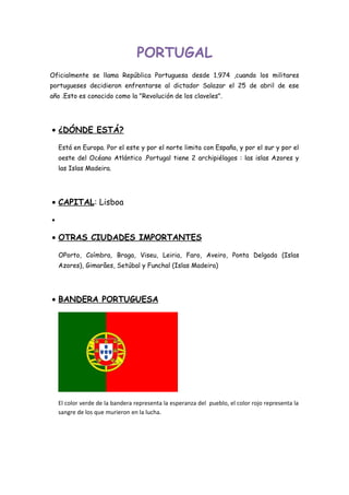 PORTUGAL
Oficialmente se llama República Portuguesa desde 1.974 ,cuando los militares
portugueses decidieron enfrentarse al dictador Salazar el 25 de abril de ese
año .Esto es conocido como la "Revolución de los claveles".
• ¿DÓNDE ESTÁ?
Está en Europa. Por el este y por el norte limita con España, y por el sur y por el
oeste del Océano Atlántico .Portugal tiene 2 archipiélagos : las islas Azores y
las Islas Madeira.
• CAPITAL: Lisboa
•
• OTRAS CIUDADES IMPORTANTES
OPorto, Coímbra, Braga, Viseu, Leiria, Faro, Aveiro, Ponta Delgada (Islas
Azores), Gimarâes, Setúbal y Funchal (Islas Madeira)
• BANDERA PORTUGUESA
El color verde de la bandera representa la esperanza del pueblo, el color rojo representa la
sangre de los que murieron en la lucha.
 