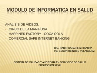MODULO DE INFORMATICA EN SALUD
ANALISIS DE VIDEOS:
• CIRCO DE LA MARIPOSA
• HAPPINES FACTORY - COCA COLA
• COMERCIAL SAFE INTERNET BANKING
Doc. DARIO CASADIEGO IBARRA
Ing. EDSON REINOSO VELASQUEZ

SISTEMA DE CALIDAD Y AUDITORIA EN SERVICIOS DE SALUD
PROMOCION XXXIII

 
