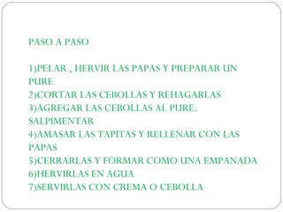 PASO A PASO
1)PELAR , HERVIR LAS PAPAS Y PREPARAR UN
PURE
2)CORTAR LAS CEBOLLAS Y REHAGARLAS
3)AGREGAR LAS CEBOLLAS AL PURE.
SALPIMENTAR
4)AMASAR LAS TAPITAS Y RELLENAR CON LAS
PAPAS
5)CERRARLAS Y FORMAR COMO UNA EMPANADA
6)HERVIRLAS EN AGUA
7)SERVIRLAS CON CREMA O CEBOLLA
 