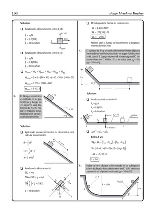 196                                                                                             Jorge Mendoza Dueñas


      Solución:                                                     t El trabajo de la fuerza de rozamiento:

      t Analizando el rozamiento entre A y B                             Wf = fk d cos 180°
                                                                                b gb gb g
                                                                         Wf = 15 16 −1
          fk = µkN
                                                                         Wf = − 240 J
                    b g
          fk = 0 , 5 100
          fk = 50 Newton                                                Nótese que la fuerza de rozamiento y desplaza-
                                                                        miento forman 180°.

                                                              4.-   El cuerpo de 1 kg se suelta de A recorriendo el plano
      t Analizando el rozamiento entre B y C                        inclinado 60º con la horizontal y de superficie lisa has-
                                                                    ta el punto B. Luego recorre el tramo rugoso BC de-
          fk = µkN
                                                                    teniéndose en C. Hallar “L” si se sabe que µ = 0,6;
                                                                                                                      k
                    b g
          fk = 0 , 4 100                                            (g = 10 m/s2).
          fk = 40 Newton

      t Wneto = WN + Wpeso + W80 + WfAB + WfBC

                              b      g b   g b
          Wneto = 0 + 0 + 80 × 40 + −50 × 20 + −40 × 20   g
          Wneto = 3 200 − 1 000 − 800

          Wneto = 1 400 J
                                                                    Solución:
3.-   El bloque mostrado
      es soltado en su po-                                          t Analizando el rozamiento
      sición A, y luego de
                                                                         fk = µkN
      4 s recorre una dis-
      tancia de 16 m. Ha-                                                         b g
                                                                         fk = 0 , 6 10
      llar el trabajo desa-                                              fk = 6 Newton
      rrollado por la fuer-
      za de rozamiento.


      Solución:

      t Aplicando los conocimientos de cinemática para              t ΣW* = ∆Ek + ∆EP
        calcular la aceleración
                                                                        Entre A y C
            1                                                            WN + Wf = Ek C − Ek A + EPC − EPA
         d = at 2
            2
                                                                                      e           j e           j
            1           2
                                                                         0 + b −6 × Lg = b0 − 0g + 0 − bmg × 3g
        16 = a 4
            2
                   bg
                                                                         −6L = − 1× 10 × 3
         a = 2 m/s2
                                                                         L = 5m

                                                              5.-   Hallar “α” si el bloque al ser soltado en “A” sube por el
      t Analizando el rozamiento                                    plano inclinado hasta detenerse en C. Sólo existe ro-
          ΣFx = ma                                                  zamiento en el plano inclinado (g = 10 m/s2).

          50sen 30° − fk = ma

          50
               FG 1IJ − f = b5gb2g
                H 2K   k                                                                 R = 10 m

          fk = 15 Newton
 