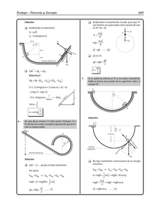 Trabajo - Potencia y Energía                                                                                                   197


       Solución:                                                           t Analizando el movimiento circular: para que “h”
                                                                             sea mínimo, el cuerpo debe estar a punto de caer
       t Analizando el rozamiento.                                           en “B” ( N = 0).
           fk = µkN                                                                       2
                                                                                       mvB
                                                                                FC =
                     b
           fk = 0 , 6 mg cos α         g                                                R
                                                                                          2
                                                                                       mvB
                                                                               mg =
                                                                                        R

                                                                               vB = gR .......... (2)
                                                                                2


                                                                           t (2) en (1):

                                                                                              gR
                                                                               gh = 2gR +
                                                                                               2
                                                                                    5R
                                                                               h=
       t   ΣW* = ∆Ek + ∆EP                                                           2
           Entre A y C
                                                                     7.-   Si se suelta la esferita en “A” y no existe rozamiento,
           WN + Wf = Ek C − Ek A + EPC − EPA
                           e                   j e           j             hallar la fuerza de presión de la superficie sobre el
                                                                           cuerpo “B” .
                 b
           0 + −0 , 6mgcos α × 2 cos ec α = 0 − 0
                                 cosec                 g b       g
             b
           + mg × 2 − mg × 4               g
                                          1
           −0 , 6 × 2mg cos α                 = − 2mg
                                        sen α
                     3
           tanα =
                     5

           α = arctg
                         FG 3 IJ
                          H 5K
                                                                           Solución:
 6.-   De qué altura mínima “h” debe partir el bloque “m” a
       fin de dar una vuelta completa suponiendo que la fric-
       ción es despreciable.




       Solución:
                                                                           t No hay rozamiento: conservación de la energía
       t ΣW * = 0 ..... ya que no hay rozamiento                             mecánica.

                                                                               EMA = EMB ⇒ Ek A + EPA = Ek B + EPB
           Por tanto:
                                                                                        1 2
           EMA = EMB ⇒ EPA + Ek A = EPB + Ek B                                 0 + mgR = mvB + mg R − R cos φ
                                                                                        2
                                                                                                             b      g
                            1 2                                                          mvB2
           mgh + 0 = mg 2R + mvB
                            2
                                     b g                                       mgR =          + mgR − mgR cos φ
                                                                                          2
                                 2
           gh = 2Rg +
                               vB     .......... (1)                           vB = 2gR cos φ
                                                                                2
                                                                                                   .......... (1)
                                2
 