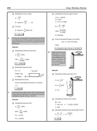 198                                                                                                Jorge Mendoza Dueñas


      t Analizando el mov. circular                                     t Calculando la masa de agua a extraer
                     2
          FC =
                  mvB                                                        R P.U. = 2 400 W
                                                                             | h = 20 m
                   R
                                 2
                                                                             S
                                                                             | t = 2h = 2 × 3600 s
                              mvB                                            T
          N − mg cos φ =           .......... (2)
                               R
                                                                                       W mgh
      t (1) en (2):                                                          P. U. =     =
                                                                                       t   t
                              m
          N = mg cos φ +
                              R
                                 b
                                2gR cos φ     g                              2 400 =
                                                                                         b gb g
                                                                                       m 10 20
                                                                                        2 × 3600
          N = 3mg cos φ
                                                                             m = 86 400 kg

8.-   El motor de una lancha tiene una potencia de 100 kW;
                                                                        t Como la densidad del agua es la unidad:
      si su eficiencia es el 40% ¿Cuanto es la resistencia del
      agua?. Si la lancha se mueve con velocidad constante                               1 kg
                                                                                         1            ®1ltlt de agua
                                                                                                        1 de agua
      de 18 km/h.
                                                                            Luego:
      Solución:
                                                                            La cantidad de agua a extraer es 86 400 lt
      t Analizando la eficiencia del motor:
                                                                 10.-   Hallar la potencia que
             P. U.                                                      desarrolla el motor
          η=       × 100%
             P. E.                                                      mostrado para que le-
                                                                        vante al bloque de 2 kg
                       P. U.
           40% =             × 100%                                     desde el reposo con
                    1 00 000                                            una aceleración de
          P. U. = 40 000 W                                              2 m/s2 en 2 segundos
                                                                        (g =10 m/s2).
      t Analizando la potencia útil

          P. U. = Fv                                                    Solución:

           40 000 = F 5  bg                                             t Calculando la altura que sube en 2 s
          F = 8 000 N

      t Analizando las fuerzas.                                                        1
                                                                             h = v ot + at 2
                                                                                       2
          Como la velocidad de la lancha es constante:
                                                                                       1     2
           f =F                                                              h= 0 +
                                                                                       2
                                                                                        b gb g
                                                                                         2 2

           f = 8 000 N
                                                                             h= 4m
9.-   ¿Cuántos litros de agua puede extraer una bomba de
      4 kW y 60% de eficiencia, de un pozo de 20 m de pro-
      fundidad al cabo de 2 h? (g = 10 m/s2).

      Solución:                                                         t Calculando la tensión en la cuerda

                                                                             ΣFv = ma
      t Calculando la potencia útil
                 P. U.
                                                                                                      b gb g b gb g
                                                                             T − mg = ma ⇒ T = 2 2 + 2 10
           η=          × 100%                                                T = 24 N
                 P. E.
                    P. U.                                               t Calculando la potencia que desarrolla el motor.
           60% =          × 100%
                    4 kW
                                                                             P=
                                                                                  W Th
                                                                                    =   ⇒ P=
                                                                                             24 4    b gb g
          P. U. = 2, 4 kW                                                         t   t        2

          P. U. = 2 400 W                                                   P = 48 W
 