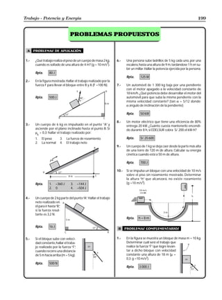 Trabajo - Potencia y Energía                                                                                                      199


                                    PROBLEMAS PROPUESTOS


  A    problemas de aplicación

 1.-    ¿Qué trabajo realiza el peso de un cuerpo de masa 2 kg,     6.-    Una persona sube ladrillos de 5 kg cada uno, por una
        cuando es soltado de una altura de 4 m? (g = 10 m/s2).             escalera, hasta una altura de 9 m, tardándose 1 h en su-
                                                                           bir un millar. Hallar la potencia ejercida por la persona.
        Rpta.     80 J
                                                                           Rpta.     125 W
 2.-    En la figura mostrada. Hallar el trabajo realizado por la
        fuerza F para llevar el bloque entre B y A (F =100 N).      7.-    Un automóvil de 1 300 kg baja por una pendiente
                                                                           con el motor apagado a la velocidad constante de
                                                                           18 km/h. ¿Qué potencia debe desarrollar el motor del
        Rpta.     500 J                                                    automóvil para que suba la misma pendiente con la
                                                                           misma velocidad constante? (tan α = 5/12 donde:
                                                                           α ángulo de inclinación de la pendiente).

                                                                           Rpta.     50 kW

                                                                    8.-    Un motor eléctrico que tiene una eficiencia de 80%
 3.-    Un cuerpo de 6 kg es impulsado en el punto ”A” y                   entrega 20 kW. ¿Cuánto cuesta mantenerlo encendi-
        asciende por el plano inclinado hasta el punto B. Si               do durante 8 h, si EDELSUR cobra S/. 200 el kW-h?
        µ = 0,3; hallar el trabajo realizado por:
         k
        1.   El peso       3.     La fuerza de rozamiento.                 Rpta.     S/. 25 600
        2.   La normal     4.     El trabajo neto
                                                                    9.-    Un cuerpo de 1 kg se deja caer desde la parte más alta
                                                                           de una torre de 120 m de altura. Calcular su energía
                                                                           cinética cuando está a 50 m de altura.

                                                                           Rpta.     700 J

                                                                    10.-   Si se impulsa un bloque con una velocidad de 10 m/s
                                                                           sobre el piso sin rozamiento mostrado. Determinar
                                                                           la altura “h” que alcanzará, no existe rozamiento
        Rpta.     1.     –360 J     3.    –144 J                           (g =10 m/s2).
                  2.     0          4.    –504 J

 4.-    Un cuerpo de 2 kg parte del punto “A” Hallar el trabajo
                                            .
        neto realizado en
        él para ir hasta “B”
                           ,
        si la fuerza resul-
        tante es 3,2 N.
                                                                           Rpta.    h=8m

        Rpta.     16 J
                                                                     B     problemas complementarios

 5.-    Si el bloque sube con veloci-                               1.-    En la figura se muestra un bloque de masa m = 10 kg.
        dad constante, hallar el traba-                                    Determinar cuál será el trabajo que
        jo realizado por la fuerza “F”,                                    realice la fuerza “F” que logre levan-
        cuando recorre una distancia                                       tar a dicho bloque con velocidad
        de 5 m hacia arriba (m = 5 kg).                                    constante una altura de 18 m (µ =
                                                                           0,3; g =10 m/s2).
        Rpta.     500 N
                                                                           Rpta.    3 000 J
 