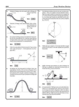 200                                                                                               Jorge Mendoza Dueñas


2.-   Calcular el trabajo neto efectuado sobre el bloque de       7.-    Una bola gira atada al extremo de una cuerda de lon-
                                         2 kg en ir de “A” ha-           gitud L =10 m, en un plano vertical. Calcular la veloci-
                                         cia “B”
                                               .                         dad de la bola cuando la cuerda forma un ángulo de
                                                                         37° con la vertical y en la parte más baja del movimien-
                                                                         to; si se desea que tenga una velocidad mínima sufi-
                                          Rpta.     – 200 J              ciente para que la bola describa una vuelta completa
                                                                         (g =10 m/s2).

3.-   Calcular el trabajo neto desarrollado sobre el blo-
                                       que mostrado en ir
                                       desde “A” hacia “B”
                                       (m = 4 kg).


                                           Rpta.    800 J


4.-   Un cuerpo de 20 kg se lanza verticalmente hacia arri-
      ba con una velocidad 60 m/s. ¿Calcular a qué altura la
      energía cinética del cuerpo se ha reducido al 40% de
      la que tenía inicialmente en el lanzamiento?                       Rpta.      vB = 10 5 m / s
                                                                                    v C = 2 115 m / s
      Rpta.     h = 108 m
                                                                  8.-    Hallar para que ángulo “α” la tensión del hilo es igual
5.-   Cuál es la velocidad en B de la masa de 1 kg, si actúa             al peso de la esfera, si ha sido soltada de la posición
      sobre ella una fuerza F = 10 N solamente en el tra-                horizontal.
      yecto AC ?



                                                                                              1
                                                       20 cm             Rpta.      cos α =
                                                                                              3




      Rpta.     1 m/s                                             9.-    Hallar el tiempo que demora en subir el bloque de
                                                                         500 kg si es jalado con velocidad constante por un
6.-   Un bloque de 3 kg mostrado en la figura, tiene una                 motor de 8 kw y 75% de eficiencia.
      velocidad de 10 m/s en “A” y 6 m/s en el punto “B” La .
      distancia de A a B a lo largo de la curva es 12 m. Calcu-
      lar la distancia BC a la que se detiene el bloque si se
      considera la fuerza de fricción constante a lo largo del
                                                                         µk = 1/6
      recorrido.




                                                                         Rpta.      1,67 s

                                                                  10.-   Un automóvil de 1 500 kg recorre con velocidad cons-
                                                                         tante, en 3 h, una distancia de 120 km en una carrete-
                                                                         ra en rampa ascendente, llegando a 400 m de altura.
                                                                         Las resistencias externas al avance del automóvil son
                                                                         200 N/1 000 kg. Hallar la potencia del motor, si el au-
                                                                         tomóvil tiene una eficiencia del 80%.
      Rpta.     x = 38 m
                                                                         Rpta.      4 861 W
 