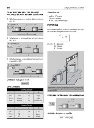 188                                                                                            Jorge Mendoza Dueñas

CASOS PARTICULARES DEL TRABAJO                             Equivalencias
MECÁNICO DE UNA FUERZA CONSTANTE                                             7
                                                           1 Joule = 10 ergios
A) Si la fuerza está en el sentido del movimiento          1 kg -m = 9,8 Joule
   (θ = 0°).                                               1 lb -pie = 32,2 Poundal-pie

      b      g
 W = Fcos 0° d                                             POTENCIA
 W = Fd
                                                           Es aquella magnitud escalar que nos indica la rapi-
                                                           dez con la que se puede realizar trabajo.

                                                                                                   W
B) Si la fuerza es perpendicular al movimiento                                             P=
                                                                                                   t
   (θ = 90°).
      b
 W = Fcos 90° d  g                                         Donde; P : potencia
 W=0                                                              W : trabajo
                                                                  t : tiempo




C) Si la fuerza está en sentido contrario al movi-
   miento (θ = 180°).
                                                                                                                     FA
      b
 W = Fcos180° d      g                                                                         A
 W = − Fd

                                                                                      FB


                                                                      B

Unidad de Trabajo en el S.I.
                           Joule (J)
Otras Unidades                                              Si preguntamos: ¿Quién tiene más potencia en los brazos?. La respuesta sería
                                                            “A” tiene mayor potencia, ya que ambos realizan el mismo trabajo sólo que “A”
                          Sistema Absoluto                  lo hace más rápido.
                     F                 d         W

   C.G.S.        dina              cm           ergio
                                                Ergio      POTENCIA EN TÉRMINOS DE LA VELOCIDAD
   M.K.S      Newton                   m        Joule
   F.P.S.    Poundal               pie       Poundal-pie

                                                               P = FV
                          Sistema Técnico
                     F                 d         W

   C.G.S.            g             cm          g-cm
   M.K.S             kg
                     kg                m       kg-m
                                                           Unidades de potencia en el S.I.
   F.P.S.            lb
                     lb            pie         lb -pie
                                                                                     Watt = vatio (W)
 