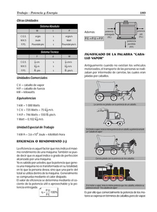 Trabajo - Potencia y Energía                                                                                                          189

Otras Unidades
                       Sistema Absoluto
                 W
                 F                d
                                  t              W
                                                 P
                                                           Además:
                                                                                                                                     útil
   C.G.S.       ergio
                dina              cm
                                   s          ergio/s
                                               Ergio
                                                           P.E. = P.U. + P.P.
   M.K.S       Newton
                Joule             m
                                  s            Joule
                                               Watt
   F.P.S.    Poundal-pie
               Poundal            pie
                                   s       Poundal-pie/s
                                            Poundal-pie


                         Sistema Técnico
                                                           SIGNIFICADO DE LA PALABRA “CABA-
                 F                d              W
                                                           LLO VAPOR”
   C.G.S.      g.g
                 cm               cm
                                   s         g.cm/s
   M.K.S       kg .m
                kg                m
                                  s          kg .m/s       Antiguamente cuando no existían los vehículos
                                                           motorizados, el transporte de las personas se reali-
   F.P.S.         .pie
               lb lb              pie
                                   s         lb .pie/s
                                                           zaban por intermedio de carretas, las cuales eran
                                                           jaladas por caballos.
Unidades Comerciales

C.V. = caballo de vapor
H.P. = caballo de fuerza
kW = kilowatts

Equivalencias

1 kW = 1 000 Watts                                                    La carreta era jalada con la potencia de un caballo.

1 C.V. = 735 Watts = 75 kg.m/s
1 H.P. = 746 Watts = 550 lb .pie/s
1 Watt = 0,102 kg.m/s

Unidad Especial de Trabajo
                                                            Si el motor a vapor, tenía la misma potencia de un caballo, su potencia sería de
                                                            un “Caballo de vapor”.
1 kW-h = 3,6 ×10 Joule = kiloWatt-hora
                  6



EFICIENCIA O RENDIMIENTO (η)

La eficiencia es aquel factor que nos indica el máxi-
mo rendimiento de una máquina. También se pue-
de decir que es aquel índice o grado de perfección
alcanzado por una máquina.                                               Carreta jalada con la potencia de tres caballos.
Ya es sabido por ustedes, que la potencia que gene-
ra una máquina no es transformada en su totalidad,
en lo que la persona desea, sino que una parte del
total se utiliza dentro de la máquina. Generalmente
se comprueba mediante el calor disipado.
El valor de eficiencia se determina mediante el co-
ciente de la potencia útil o aprovechable y la po-          Si el motor a vapor, tenía la misma potencia que tres caballos, entonces su
tencia entregada.                                           potencia sería de “ Tres caballos de vapor”.
                           P.U.
                       η=       100%                       Es por ello que comercialmente la potencia de los mo-
                           P.E.                            tores se expresa en términos de caballos, pero de vapor.
 