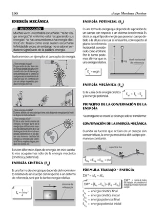 190                                                                                                            Jorge Mendoza Dueñas

ENERGÍA MECÁNICA                                                                   ENERGÍA POTENCIAL (EP)

       INTRODUCCIÓN                                                                Es una forma de energía que depende de la posición de
 Muchas veces usted habrá escuchado: “Ya no ten-                                   un cuerpo con respecto a un sistema de referencia. Es
 go energía” “el enfermo está recuperando sus
               ,                                                                   decir, es aquel tipo de energía que posee un cuerpo de-
 energías” “se ha consumido mucha energía eléc-
           ,                                                                       bido a la altura a la cual se encuentra, con respecto al
 trica” etc. Frases como estas suelen escucharse
      ,                                                                            plano de referencia
 infinidad de veces, sin embargo no se sabe el ver-                                horizontal, conside-
 dadero significado de la palabra energía.                                         rado como arbitrario.
                                                                                   Por lo tanto pode-
Ilustraremos con ejemplos el concepto de energía.
                                                                                   mos afirmar que es
 ¿Tiene energía el agua?
                                                                                   una energía relativa.
 El agua antes de caer tiene cier-
 ta energía debido a la altura “H”,
 cuando ésta cae dicha energía                                                            E = mgh
 será asimilada por la turbina la                                                         p
 cual generará un movimiento de
 rotación que en combinación
 con un campo magnético, pro-
 ducirá energía eléctrica.                                                         ENERGÍA MECÁNICA (EM)

                                                                                   Es la suma de la energía cinética         EM = Ek + Ep
                                                                                   y la energía potencial.

                                                                                   PRINCIPIO DE LA CONSERVACIÓN DE LA
 ¿Tiene energía el atleta?
                                                                                   ENERGÍA
 El atleta debido a la velocidad que tiene, está disipando energía por tal moti-
 vo llega a la meta exhausto.                                                      “La energía no se crea ni se destruye, sólo se transforma”
 ¿Tiene energía el Sol?
 El Sol es una fuente enorme de
 energía y la mayor parte de la                                                    CONSERVACIÓN DE LA ENERGÍA MECÁNICA
 energía que utilizamos en nues-
 tra vida diaria proviene de él. La
 desintegración de átomos de sus-                                                  Cuando las fuerzas que actúan en un cuerpo son
 tancias existentes en el Sol libe-                                                conservativas, la energía mecánica del cuerpo per-
 ran una inmensa cantidad de
 energía. La energía solar calien-                                                 manece constante.
 ta la Tierra, evapora el agua, pro-
 duce los vientos, etc.

Existen diferentes tipos de energía, en este capítu-
lo nos ocuparemos sólo de la energía mecánica
(cinética y potencial).
                                                                                     EMA = EMB = EMC = cte
ENERGÍA CINÉTICA (EK)

Es una forma de energía que depende del movimien-                                  FÓRMULA TRABAJO - ENERGÍA
to relativo de un cuerpo con respecto a un sistema                                 ΣW * = ∆Ek + ∆EP
de referencia, será por lo tanto energía relativa.
                                                                                                                           ΣW * = Suma de todos
                                                                                                                          los trabajos, sin considerar el
                                                                                    ΣW * = Ek f − Ek o + EPf − EPo
                                                                                               d         i d         i    trabajo que realiza el peso del
                                                                                                                          cuerpo.
        1                                                                          E      =   energía cinética final
    EK = mv2                                                                        kf
        2                                                                          E      =   energía cinética inicial
                                                                                    ko
                                                                                   E      =   energía potencial final
                                                                                     Pf
                                                                                   E      =   energía potencial inicial
                                                                                    Po
 