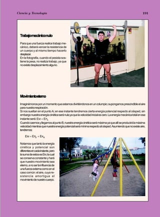 Ciencia - Tecnología
Trabajo y Potencia y Energía                                                                                   191




  Trabajomecániconulo
  Para que una fuerza realice trabajo me-
  cánico, deberá vencer la resistencia de
  un cuerpo y al mismo tiempo hacerlo
  desplazar.
  En la fotografia, cuando el pesista sos-
  tiene la pesa, no realiza trabajo, ya que
  no existe desplazamiento alguno.




  Movimientoeterno
  Imaginémonos por un momento que estamos divirtiéndonos en un columpio; supongamos prescindible el aire
  para nuestra respiración.
  Si nos sueltan en el punto A; en ese instante tendremos cierta energía potencial respecto al césped, sin
  embargo nuestra energía cinética será nula ya que la velocidad inicial es cero. La energía mecánica total en ese
  instante será: EM = EPA
  Cuando caemos y llegamos al punto B, nuestra energía cinética será máxima ya que allí se producirá la máxima
  velocidad mientras que nuestra energía potencial será mínima respecto al césped. Asumiendo que no existe aire,
  tendremos:

      EM = EPB + EKB

  Notamos que tanto la energía
  cinética y potencial son
  diferentes en cada instante, pero
  la suma de estos es EM, la cual
  se conserva constante y hará
  que nuestro movimiento sea
  eterno, a no ser la influencia de
  una fuerza externa como en el
  caso común: el aire, cuya re-
  sistencia amortigua el                                       A
  movimiento de nuestro cuerpo.                                                      B
 