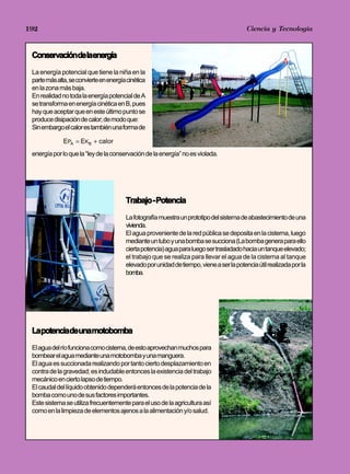 192                                                                                   Jorge Mendoza Dueñas
                                                                                        Ciencia y Tecnología



 Conservacióndelaenergía
                                                                                                         A
 La energía potencial que tiene la niña en la
 parte más alta, se convierte en energía cinética
 en la zona más baja.
 En realidad no toda la energía potencial de A
 se transforma en energía cinética en B, pues
 hay que aceptar que en este último punto se
 produce disipación de calor; de modo que:
 Sin embargo el calor es también una forma de             B
              EPA = EKB + calor
 energía por lo que la “ley de la conservación de la energía” no es violada.




                                        Trabajo - Potencia
                                        La fotografía muestra un prototipo del sistema de abastecimiento de una
                                        vivienda.
                                        El agua proveniente de la red pública se deposita en la cisterna, luego
                                        mediante un tubo y una bomba se succiona (La bomba genera para ello
                                        cierta potencia) agua para luego ser trasladado hacia un tanque elevado;
                                        el trabajo que se realiza para llevar el agua de la cisterna al tanque
                                        elevado por unidad de tiempo, viene a ser la potencia útil realizada por la
                                        bomba.




 Lapotenciadeunamotobomba
 El agua del río funciona como cisterna, de esto aprovechan muchos para
 bombear el agua mediante una motobomba y una manguera.
 El agua es succionada realizando por tanto cierto desplazamiento en
 contra de la gravedad; es indudable entonces la existencia del trabajo
 mecánico en cierto lapso de tiempo.
 El caudal del líquido obtenido dependerá entonces de la potencia de la
 bomba como uno de sus factores importantes.
 Este sistema se utiliza frecuentemente para el uso de la agricultura así
 como en la limpieza de elementos ajenos a la alimentación y/o salud.
 