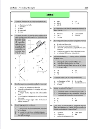 Trabajo - Potencia y Energía                                                                                                           193


                                                               TEST

 1.-   La energía potencial de un cuerpo no depende de:                    a)       Sólo I.                     d)   I y II.
                                                                           b)       Sólo II.                    e)   I, II y III.
       a)    La altura a que se halle.                                     c)       Sólo III.
       b)    La gravedad.
       c)    Su peso.                                               5.-    El trabajo producido por una masa en movimiento se
       d)    Su velocidad.                                                 llama energía..............
       e)    Su masa.
                                                                           a)       Potencial.                  d)   Gravitacional.
 2.-   Un cuerpo se desliza hacia abajo sobre un plano incli-              b)       Eólica.                     e)   Térmica.
       nado liso, partiendo de una altura ho, con respecto al              c)       Cinética.
       piso. ¿Cuál de los
       siguientes gráfi-                                            6.-    Si el trabajo neto sobre un cuerpo es negativo, entonces:
       cos representa
       cualitativamente                                                    a)       Su velocidad disminuye.
       el trabajo“W”que                                                    b)       El cuerpo se mueve aceleradamente.
       realiza el peso del                                                 c)       Solamente actúa sobre el cuerpo la fuerza de ro-
       cuerpo en fun-                                                               zamiento.
       ción de la altura                                                   d)       El cuerpo se mueve en una trayectoria circular.
       h? [0 < h < ho]                                                     e)       La velocidad del cuerpo es constante.

                                                                    7.-    Señalar verdadero (V) o falso (F) en las siguientes
       a)                                d)                                proposiciones:

                                                                           I.- El trabajo de la fuerza normal (N) es cero.
                                                                           II.- El trabajo es una magnitud vectorial.
                                                                           III.- El trabajo realizado por el peso (P) de un cuerpo
                                                                                 es siempre nulo.
       b)                                e)
                                                                           a)       FVF                         d)   VFV
                                                                           b)       VFF                         e)   VVV
                                                                           c)       FVF

       c)                                                           8.-    La energía cinética de un cuerpo depende de:

                                                                           a)       La altura a que se halle.   d)   Su velocidad.
                                                                           b)       La gravedad.                e)   Todas las anteriores.
 3.-   Sean las siguientes proposiciones. Dar la incorrecta:               c)       Su peso.
       a)    La energía del Universo es constante.                  9.-    Indicar verdadero (V) o falso (F):
       b)    El trabajo total equivale a la variación de la ener-
             gía mecánica.                                                 (    )     La energía cinética es constante para un M.C.U.
       c)    La energía cinética depende de la velocidad del               (    )     La energía potencial gravitacional expresa la
             móvil.                                                                   medida de la interacción de dos cuerpos.
       d)    La energía potencial equivale a la energía cinética
             alcanzada.                                                    a)       VV                          d)   FF
       e)    Si ganamos energía es por haber efectuado un                  b)       VF                          e)   N.A.
             trabajo mecánico.                                             c)       FV
 4.-   Señalar la proposición verdadera.                            10.-   ¿Qué motor es más eficiente, el que pierde la quinta
                                                                           parte de la potencia útil o el que dá como útil los cua-
       I.-   La energía total de un sistema aislado se mantie-             tro quintos de la potencia absorbida?
             ne constante.
       II.- La energía tiene la misma unidad de trabajo.                   a)       El primero.               d) Faltan datos.
       III.- La energía mecánica no se puede transformar en                b)       El segundo.               e) N.A.
             otro tipo de energía.                                         c)       Los dos son de igual potencia.
 