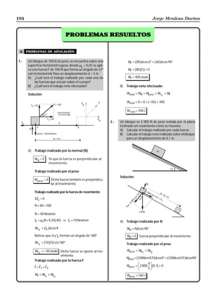 194                                                                                               Jorge Mendoza Dueñas


                                               RESUELTOS
                                     PROBLEMAS RESUELTOS


 A    problemas de aplicación

1.-    Un bloque de 100 N de peso, se encuentra sobre una
       superficie horizontal rugosa, donde µk = 0,25; se apli-
                                                                                b g         b g
                                                                            WF = 80 d cos 0° + 60 d cos 90°

       ca una fuerza F de 100 N que forma un ángulo de 37º                  W = b80gb5g + 0
                                                                              F
       con la horizontal. Para un desplazamiento d = 5 m.
       A) ¿Cuál será el trabajo realizado por cada una de                   WF = 400 Joule
            las fuerzas que actúan sobre el cuerpo?
       B) ¿Cuál será el trabajo neto efectuado?                        B)   Trabajo neto efectuado

       Solución:                                                            Wtotal = WN + Wpeso + Wf k + WF

                                                Fy          F                                 b g
                                                                            Wtotal = 0 + 0 + −50 + 400

                                                                            WTotal = 350 J

                                                           Fx
                                                                 2.-   Un bloque se 2 000 N de peso resbala por el plano
                                                                       inclinado sin rozamiento como se muestra.
                                                                       A) Calcular el trabajo realizado por cada fuerza.
                                                                       B) Calcular el trabajo neto realizado sobre el bloque;
                                                                            para un desplazamiento de 0,1 m.


       A)   Trabajo realizado por la normal (N)

            WN = 0        Ya que la fuerza es perpendicular al
                          movimiento.

            Trabajo realizado por el peso
                                                                       Solución:
            Wpeso = 0 Dicha fuerza también es perpendicu-
                      lar al movimiento.

            Trabajo realizado por la fuerza de rozamiento
            ΣFy = 0

            N + 60 = 100

            N = 40 Newton
                              b g
            fk = µkN = 0 , 25 40 ⇒ fk = 10 Newton                      A) Trabajo realizado por N
                   b g
            Wf k = fK d cos θ                                               WN = Nd cos 90°

            Nótese que d y fk forman un ángulo de 180º                      WN = 0       fuerza perpendicular al movimiento
                   b gb g
            Wf k = 10 5 cos 180°                                            Trabajo realizado por el peso

            Wf k = − 50 Joule Dicha fuerza se opone al mo-                  Wpeso = WPx + WPy
                              vimiento.
            Trabajo realizado por la fuerza F
                                                                                     b               g        b
                                                                            W = 2000sen53° dcos0° + 2000cos53° dcos90°
                                                                             peso                                     g
                                                                            Wpeso   =
                                                                                      FG 2 000 4 IJ b0,1g + 0
            F = Fx + Fy                                                                H 5K
            WF = WFx + WFy                                                  Wpeso = 160 J
 