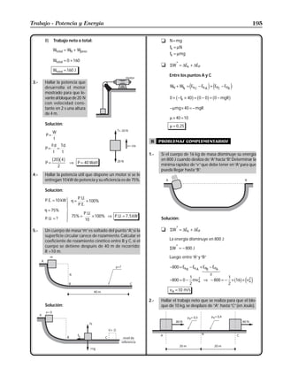 Trabajo - Potencia y Energía                                                                                                195


       B)   Trabajo neto o total:                                       t N = mg
                                                                            fk = µN
            Wtotal = WN + Wpeso
                                                                            fk = µmg
            Wtotal = 0 + 160
                                                                        t   ΣW* = ∆Ek + ∆EP
            Wtotal = 160 J
                                                                            Entre los puntos A y C
 3.-   Hallar la potencia que
       desarrolla el motor                                                  WN + Wfk = Ek C − Ek A + EPC − EPA
                                                                                          e         j e           j
       mostrado para que le-
       vante al bloque de 20 N                                              0 + b − f × 40g = b0 − 0g + b0 − mgRg
                                                                                    k
       con velocidad cons-
       tante en 2 s una altura                                              − µmg × 40 = − mgR
       de 4 m.
                                                                            µ × 40 = 10
       Solución:                                                            µ = 0 , 25
          W
       P=
          t
                                                                   B    problemas complementarios
         Fd Td
       P= =
          t  t
                                                                  1.-   Si el cuerpo de 16 kg de masa disminuye su energía
       P=
          b20gb4g       ⇒ P = 40 Watt
                                                                        en 800 J cuando desliza de “A” hacia “B” Determinar la
                                                                                                               .
               2                                                        mínima rapidez de “v” que debe tener en “A” para que
                                                                        pueda llegar hasta “B”
                                                                                             .
 4.-   Hallar la potencia útil que dispone un motor si se le
       entregan 10 kW de potencia y su eficiencia es de 75%.

       Solución:

       P. E. = 10 kW   U η = P..U.. × 100%
                       | PE
       η = 75%
                       |
                       V
       P. U. = ?
                       | 75% = P.U. × 100%
                       |                     ⇒ P. U. = 7 , 5 kW
                                                                        Solución:
                       W           10

 5.-   Un cuerpo de masa “m” es soltado del punto “A” si la
                                                      ,                 t   ΣW* = ∆Ek + ∆EP
       superficie circular carece de rozamiento. Calcular el
       coeficiente de rozamiento cinético entre B y C, si el                La energía disminuye en 800 J:
       cuerpo se detiene después de 40 m de recorrido;                      ΣW* = − 800 J
       R =10 m.
                                                                            Luego: entre “A” y “B”

                                                                            −800 = Ek B − Ek A + EPB − EPA
                                                                                                14 4 2 3
                                                                                                     0
                                                                                        1              1
                                                                            −800 = 0 − mv 2 ⇒ − 800 = − × 16 × v A
                                                                                       2
                                                                                          A
                                                                                                       2
                                                                                                                 2
                                                                                                                      b g e j
                                                                            v A = 10 m/s

                                                                  2.-   Hallar el trabajo neto que se realiza para que el blo-
       Solución:                                                        que de 10 kg, se desplaze de ”A” hasta “C” (en Joule).
 