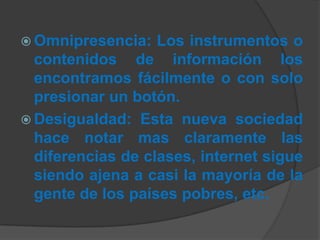  Omnipresencia: Los instrumentos o
contenidos de información los
encontramos fácilmente o con solo
presionar un botón.
 Desigualdad: Esta nueva sociedad
hace notar mas claramente las
diferencias de clases, internet sigue
siendo ajena a casi la mayoría de la
gente de los países pobres, etc.
 