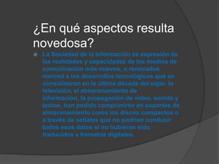 ¿En qué aspectos resulta
novedosa?
 La Sociedad de la Información es expresión de
las realidades y capacidades de los medios de
comunicación más nuevos, o renovados
merced a los desarrollos tecnológicos que se
consolidaron en la última década del siglo: la
televisión, el almacenamiento de
información, la propagación de video, sonido y
textos, han podido comprimirse en soportes de
almacenamiento como los discos compactos o
a través de señales que no podrían conducir
todos esos datos si no hubieran sido
traducidos a formatos digitales.
 