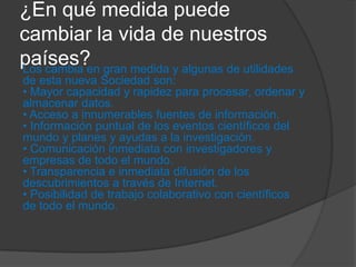 ¿En qué medida puede
cambiar la vida de nuestros
países?Los cambia en gran medida y algunas de utilidades
de esta nueva Sociedad son:
• Mayor capacidad y rapidez para procesar, ordenar y
almacenar datos.
• Acceso a innumerables fuentes de información.
• Información puntual de los eventos científicos del
mundo y planes y ayudas a la investigación.
• Comunicación inmediata con investigadores y
empresas de todo el mundo.
• Transparencia e inmediata difusión de los
descubrimientos a través de Internet.
• Posibilidad de trabajo colaborativo con científicos
de todo el mundo.
 