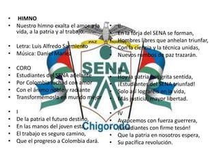 • HIMNO
• Nuestro himno exalta el amor a la
vida, a la patria y al trabajo.
• Letra: Luis Alfredo Sarmiento
• Música: Daniel Marlez
• CORO
• Estudiantes del SENA adelante
• Por Colombia luchad con amor
• Con el ánimo noble y radiante
• Transformémosla en mundo mejor
• I
• De la patria el futuro destino,
• En las manos del joven está,
• El trabajo es seguro camino,
• Que el progreso a Colombia dará.
• II
• En la forja del SENA se forman,
• Hombres libres que anhelan triunfar,
• Con la ciencia y la técnica unidas,
• Nuevos rumbos de paz trazarán.
• III
• Hoy la patria nos grita sentida,
• ¡Estudiantes del SENA triunfad!
• Solo así lograréis en la vida,
• Más justicia, mayor libertad.
• IV
• Avancemos con fuerza guerrera,
• ¡Estudiantes con firme tesón!
• Que la patria en nosotros espera,
• Su pacífica revolución.
 