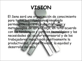 VISION
El Sena será una organización de conocimiento
para todos los colombianos innovando
permanentemente en sus estrategias y
metodologías de aprendizaje, en total acuerdo
con las tendencias y cambios tecnológicos y las
necesidades del sector empresarial y de los
trabajadores impactando positivamente la
productividad, competitividad, la equidad y
desarrollo del país.
 