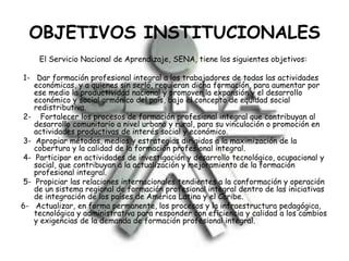 OBJETIVOS INSTITUCIONALES
El Servicio Nacional de Aprendizaje, SENA, tiene los siguientes objetivos:
1- Dar formación profesional integral a los trabajadores de todas las actividades
económicas, y a quienes sin serlo, requieran dicha formación, para aumentar por
ese medio la productividad nacional y promover la expansión y el desarrollo
económico y social armónico del país, bajo el concepto de equidad social
redistributiva.
2- Fortalecer los procesos de formación profesional integral que contribuyan al
desarrollo comunitario a nivel urbano y rural, para su vinculación o promoción en
actividades productivas de interés social y económico.
3- Apropiar métodos, medios y estrategias dirigidos a la maximización de la
cobertura y la calidad de la formación profesional integral.
4- Participar en actividades de investigación y desarrollo tecnológico, ocupacional y
social, que contribuyan a la actualización y mejoramiento de la formación
profesional integral.
5- Propiciar las relaciones internacionales tendientes a la conformación y operación
de un sistema regional de formación profesional integral dentro de las iniciativas
de integración de los países de América Latina y el Caribe.
6- Actualizar, en forma permanente, los procesos y la infraestructura pedagógica,
tecnológica y administrativa para responder con eficiencia y calidad a los cambios
y exigencias de la demanda de formación profesional integral.
 