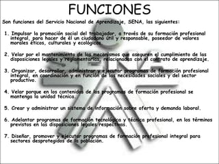 FUNCIONES
Son funciones del Servicio Nacional de Aprendizaje, SENA, las siguientes:
1. Impulsar la promoción social del trabajador, a través de su formación profesional
integral, para hacer de él un ciudadano útil y responsable, poseedor de valores
morales éticos, culturales y ecológicos.
2. Velar por el mantenimiento de los mecanismos que aseguren el cumplimiento de las
disposiciones legales y reglamentarias, relacionadas con el contrato de aprendizaje.
3. Organizar, desarrollar, administrar y ejecutar programas de formación profesional
integral, en coordinación y en función de las necesidades sociales y del sector
productivo.
4. Velar porque en los contenidos de los programas de formación profesional se
mantenga la unidad técnica.
5. Crear y administrar un sistema de información sobre oferta y demanda laboral.
6. Adelantar programas de formación tecnológica y técnica profesional, en los términos
previstos en las disposiciones legales respectivas.
7. Diseñar, promover y ejecutar programas de formación profesional integral para
sectores desprotegidos de la población.
 