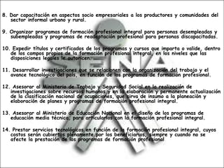 8. Dar capacitación en aspectos socio empresariales a los productores y comunidades del
sector informal urbano y rural.
9. Organizar programas de formación profesional integral para personas desempleadas y
subempleadas y programas de readaptación profesional para personas discapacitadas.
10. Expedir títulos y certificados de los programas y cursos que imparta o valide, dentro
de los campos propios de la formación profesional integral, en los niveles que las
disposiciones legales le autoricen.
11. Desarrollar investigaciones que se relacionen con la organización del trabajo y el
avance tecnológico del país, en función de los programas de formación profesional.
12. Asesorar al Ministerio de Trabajo y Seguridad Social en la realización de
investigaciones sobre recursos humanos y en la elaboración y permanente actualización
de la clasificación nacional de ocupaciones, que sirva de insumo a la planeación y
elaboración de planes y programas de formación profesional integral.
13. Asesorar al Ministerio de Educación Nacional en el diseño de los programas de
educación media técnica, para articularlos con la formación profesional integral.
14. Prestar servicios tecnológicos en función de la formación profesional integral, cuyos
costos serán cubiertos plenamente por los beneficiarios, siempre y cuando no se
afecte la prestación de los programas de formación profesional
 