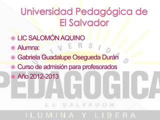  LIC SALOMÓN AQUINO
 Alumna:
 Gabriela Guadalupe Osegueda Durán
 Curso de admisión para profesorados
 Año 2012-2013
 