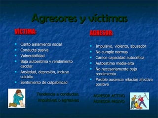 Agresores y víctimas VÍCTIMA : Cierto aislamiento social Conducta pasiva Vulnerabilidad Baja autoestima y rendimiento escolar Ansiedad, depresión, incluso suicidio Sentimiento de culpabilidad Tendencia a conductas  impulsivas o agresivas  AGRESOR : Impulsivo, violento, abusador No cumple normas Carece capacidad autocrítica Autoestima media-alta No necesariamente bajo rendimiento Posible ausencia relación afectiva positiva AGRESOR ACTIVO AGRESOR PASIVO 
