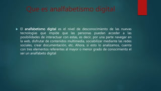 Que es analfabetismo digital
 El analfabetismo digital es el nivel de desconocimiento de las nuevas
tecnologías que impide que las personas puedan acceder a las
posibilidades de interactuar con estas, es decir, por una parte navegar en
la web, disfrutar de contenidos multimedia, sociabilizar mediante las redes
sociales, crear documentación, etc. Ahora, si esto lo analizamos, cuenta
con tres elementos referentes al mayor o menor grado de conocimiento el
ser un analfabeto digital
 