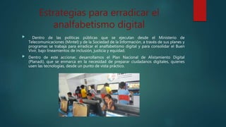 Estrategias para erradicar el
analfabetismo digital
 Dentro de las políticas públicas que se ejecutan desde el Ministerio de
Telecomunicaciones (Mintel) y de la Sociedad de la Información, a través de sus planes y
programas se trabaja para erradicar el analfabetismo digital y para consolidar el Buen
Vivir, bajo lineamientos de inclusión, justicia y equidad.
 Dentro de este accionar, desarrollamos el Plan Nacional de Alistamiento Digital
(Planadi), que se enmarca en la necesidad de preparar ciudadanos digitales, quienes
usen las tecnologías, desde un punto de vista práctico.
 