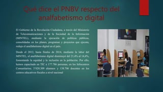 Qué dice el PNBV respecto del
analfabetismo digital
El Gobierno de la Revolución Ciudadana, a través del Ministerio
de Telecomunicaciones y de la Sociedad de la Información
(MINTEL), mediante la ejecución de políticas públicas,
consolidadas en los planes, programas y proyectos que ejecuta,
redujo el analfabetismo digital en el país.
Desde el 2012, hasta finales de 2014, mediante la labor del
MINTEL, el analfabetismo digital disminuyó del 21,4% al 14,4%,
fomentando la equidad y la inclusión en la población. Por ello,
hemos capacitado en TIC a 177.786 personas, en los Infocentros
Comunitarios; 3’020.309 alumnos y 138.706 docentes en los
centros educativos fiscales a nivel nacional
 