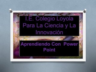 I.E. Colegio Loyola
Para La Ciencia y La
Innovación
Aprendiendo Con Power
Point
 