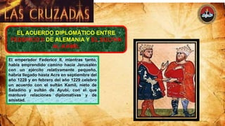 EL ACUERDO DIPLOMÁTICO ENTRE
FEDERICO II DE ALEMANIA Y EL SULTAN
AL-KAMIL
El emperador Federico II, mientras tanto,
había emprendido camino hacia Jerusalén
con un ejército relativamente pequeño,
habría llegado hasta Acre en septiembre del
año 1228 y en febrero del año 1229 celebro
un acuerdo con el sultán Kamil, nieto de
Saladino y sultán de Ayubí, con el que
mantuvo relaciones diplomativas y de
amistad.
 
