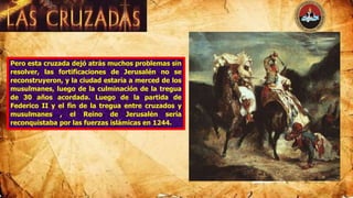 Pero esta cruzada dejó atrás muchos problemas sin
resolver, las fortificaciones de Jerusalén no se
reconstruyeron, y la ciudad estaría a merced de los
musulmanes, luego de la culminación de la tregua
de 30 años acordada. Luego de la partida de
Federico II y el fin de la tregua entre cruzados y
musulmanes , el Reino de Jerusalén sería
reconquistaba por las fuerzas islámicas en 1244.
 