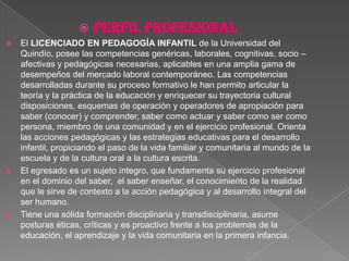 PERFIL PROFESIONALEl LICENCIADO EN PEDAGOGÍA INFANTIL de la Universidad del Quindío, posee las competencias genéricas, laborales, cognitivas, socio – afectivas y pedagógicas necesarias, aplicables en una amplia gama de desempeños del mercado laboral contemporáneo. Las competencias desarrolladas durante su proceso formativo le han permito articular la teoría y la práctica de la educación y enriquecer su trayectoria cultural disposiciones, esquemas de operación y operadores de apropiación para saber (conocer) y comprender, saber como actuar y saber como ser como persona, miembro de una comunidad y en el ejercicio profesional. Orienta las acciones pedagógicas y las estrategias educativas para el desarrollo infantil, propiciando el paso de la vida familiar y comunitaria al mundo de la escuela y de la cultura oral a la cultura escrita. El egresado es un sujeto íntegro, que fundamenta su ejercicio profesional en el dominio del saber,  el saber enseñar, el conocimiento de la realidad que le sirve de contexto a la acción pedagógica y al desarrollo integral del ser humano. Tiene una sólida formación disciplinaria y transdisciplinaria, asume posturas éticas, críticas y es proactivo frente a los problemas de la educación, el aprendizaje y la vida comunitaria en la primera infancia.  
