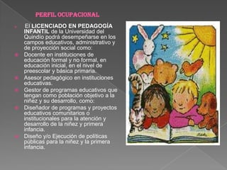 PERFIL OCUPACIONAL El LICENCIADO EN PEDAGOGÍA INFANTIL de la Universidad del Quindío podrá desempeñarse en los campos educativos, administrativo y de proyección social como: Docente en instituciones de educación formal y no formal, en educación inicial, en el nivel de preescolar y básica primaria. Asesor pedagógico en instituciones educativas. Gestor de programas educativos que tengan como población objetivo a la niñez y su desarrollo, como: Diseñador de programas y proyectos educativos comunitarios o institucionales para la atención y desarrollo de la niñez y primera infancia. Diseño y/o Ejecución de políticas públicas para la niñez y la primera infancia.  