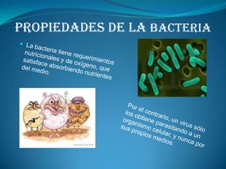 PROPIEDADES DE LA BACTERIALa bacteria tiene requerimientos nutricionales y de oxígeno, que satisface absorbiendo nutrientes del medio.Por el contrario, un virus sólo los obtiene parasitando a un organismo celular, y nunca por sus propios medios. 