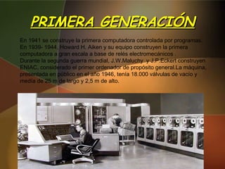 PRIMERA GENERACIÓN En 1941 se construye la primera computadora controlada por programas. En 1939- 1944, Howard H. Aiken y su equipo construyen la primera computadora a gran escala a base de relés electromecánicos . Durante la segunda guerra mundial, J.W.Maluchy  y J.P.Eckert construyen ENIAC, considerado el primer ordenador de propósito general.La máquina, presentada en público en el año 1946, tenía 18.000 válvulas de vacío y medía de 25 m de largo y 2,5 m de alto. 