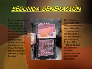 SEGUNDA GENERACIÓN En los ordenadores de la segunda generación las valvulas de vacio son remoplazadas  por transistores. Se construyen  ordenadores comerciales con transistores de menor tamaño, menor disipación de calor y mayor fiabilidad. N.S: Kapany inventa la fibra óptica(demuestra que la fibra de vidrio es capaz de transmitir la luz sin distorsión por su interior).  Entre 1962 y 1965 se lanzan los primeros satélites comerciales de comunicación (syncom). 