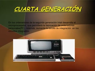 CUARTA GENERACIÓN En los ordenadores de la segunda generación Intel desarrolla el microprocesador, que permitierá la fabricación de ordenadores personales(PC). Además, aumenta la escala de integración  en los circuitos integrados. 