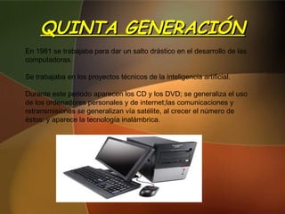 QUINTA GENERACIÓN En 1981 se trabajaba para dar un salto drástico en el desarrollo de las computadoras. Se trabajaba en los proyectos técnicos de la inteligencia artificial. Durante este periodo aparecen los CD y los DVD; se generaliza el uso de los ordenadores personales y de internet;las comunicaciones y retransmisiones se generalizan vía satélite, al crecer el número de éstos: y aparece la tecnología inalámbrica. 