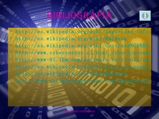 BIBLIOGRAFÍA
•   http://es.wikipedia.org/wiki/Seguridad_inform%C
•   http://es.wikipedia.org/wiki/Malware
•   http://es.wikipedia.org/wiki/Contrase%C3%B1a
•   http://www.cybercenter.cl/html_cyber2/novedades
•   http://www-01.ibm.com/software/es/tivoli/securi
•   http://es.wikipedia.org/wiki/Copia_de_seguridad
•   http://es.wikipedia.org/wiki/Malware
•   http://www.softwareseguridad.com/queesunsoftwar




                   Seguridad Informática      14
 