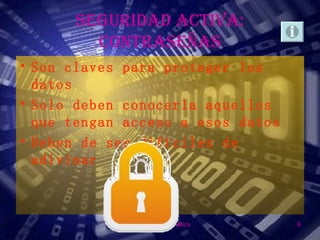 SEGURIDAD ACTIVA:
        CONTRASEÑAS
• Son claves para proteger los
  datos
• Solo deben conocerla aquellos
  que tengan acceso a esos datos
• Deben de ser difíciles de
  adivinar



             Seguridad Informática   6
 