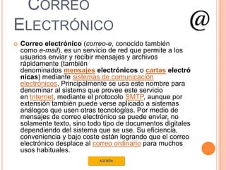 CORREO
ELECTRÓNICO
   Correo electrónico (correo-e, conocido también
    como e-mail), es un servicio de red que permite a los
    usuarios enviar y recibir mensajes y archivos
    rápidamente (también
    denominados mensajes electrónicos o cartas electró
    nicas) mediante sistemas de comunicación
    electrónicos. Principalmente se usa este nombre para
    denominar al sistema que provee este servicio
    en Internet, mediante el protocolo SMTP, aunque por
    extensión también puede verse aplicado a sistemas
    análogos que usen otras tecnologías. Por medio de
    mensajes de correo electrónico se puede enviar, no
    solamente texto, sino todo tipo de documentos digitales
    dependiendo del sistema que se use. Su eficiencia,
    conveniencia y bajo coste están logrando que el correo
    electrónico desplace al correo ordinario para muchos
    usos habituales.
 