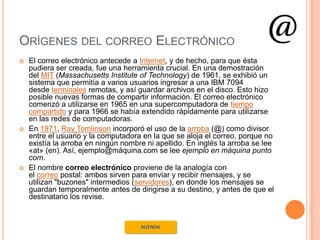 ORÍGENES DEL CORREO ELECTRÓNICO
   El correo electrónico antecede a Internet, y de hecho, para que ésta
    pudiera ser creada, fue una herramienta crucial. En una demostración
    del MIT (Massachusetts Institute of Technology) de 1961, se exhibió un
    sistema que permitía a varios usuarios ingresar a una IBM 7094
    desde terminales remotas, y así guardar archivos en el disco. Esto hizo
    posible nuevas formas de compartir información. El correo electrónico
    comenzó a utilizarse en 1965 en una supercomputadora de tiempo
    compartido y para 1966 se había extendido rápidamente para utilizarse
    en las redes de computadoras.
   En 1971, Ray Tomlinson incorporó el uso de la arroba (@) como divisor
    entre el usuario y la computadora en la que se aloja el correo, porque no
    existía la arroba en ningún nombre ni apellido. En inglés la arroba se lee
    «at» (en). Así, ejemplo@máquina.com se lee ejemplo en máquina punto
    com.
   El nombre correo electrónico proviene de la analogía con
    el correo postal: ambos sirven para enviar y recibir mensajes, y se
    utilizan "buzones" intermedios (servidores), en donde los mensajes se
    guardan temporalmente antes de dirigirse a su destino, y antes de que el
    destinatario los revise.
 