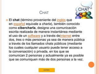 CHAT
   El chat (término proveniente del inglés que
    en español equivale a charla), también conocido
    como cibercharla, designa una comunicación
    escrita realizada de manera instantánea mediante
    el uso de un software y a través deInternet entre
    dos, tres o más personas ya sea de manera pública
    a través de los llamados chats públicos (mediante
    los cuales cualquier usuario puede tener acceso a
    la conversación) o privada, en los que se
    comunican 2 personas y actualmente ya es posible
    que se comuniquen más de dos personas a la vez.
 